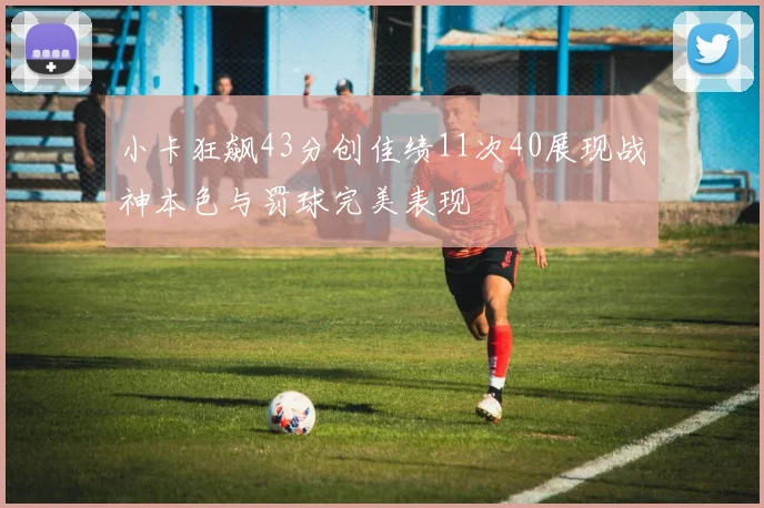 小卡狂飙43分创佳绩11次40展现战神本色与罚球完美表现