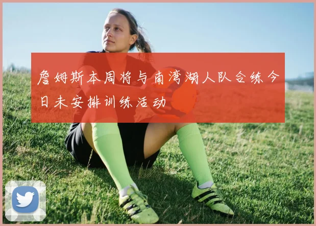詹姆斯本周将与南湾湖人队合练今日未安排训练活动