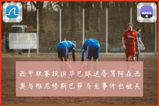 西甲联赛投诉毕巴球迷辱骂阿森西奥与维尼修斯巴萨马竞事件也被关注