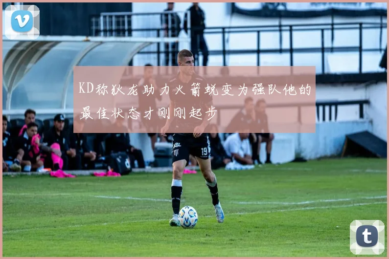 KD称狄龙助力火箭蜕变为强队他的最佳状态才刚刚起步