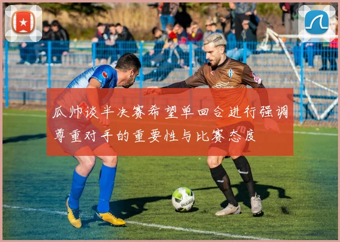 瓜帅谈半决赛希望单回合进行强调尊重对手的重要性与比赛态度