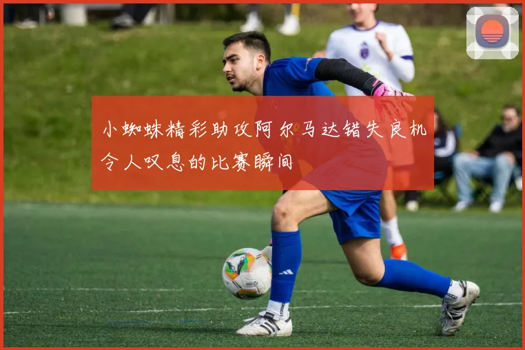 小蜘蛛精彩助攻阿尔马达错失良机令人叹息的比赛瞬间