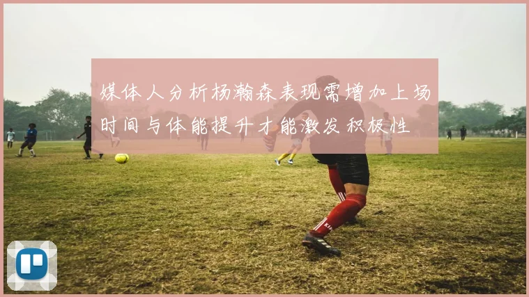 媒体人分析杨瀚森表现需增加上场时间与体能提升才能激发积极性