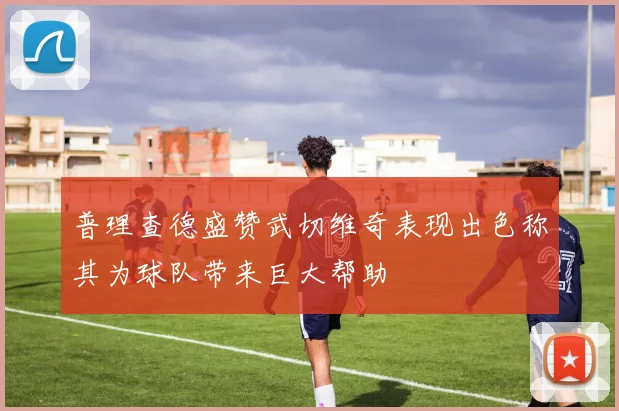 普理查德盛赞武切维奇表现出色称其为球队带来巨大帮助