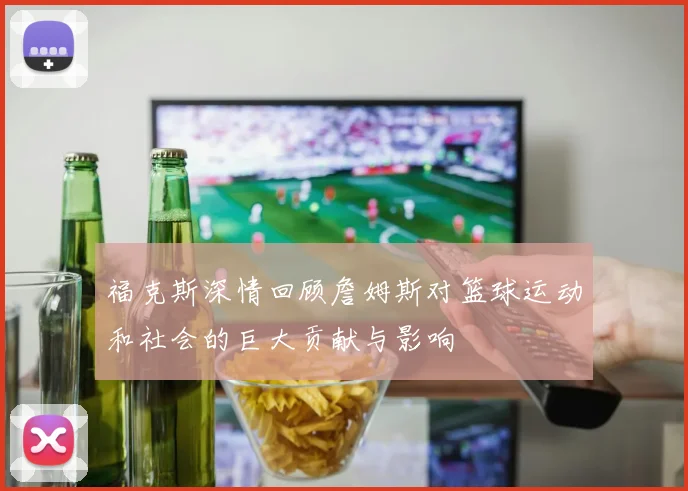 福克斯深情回顾詹姆斯对篮球运动和社会的巨大贡献与影响