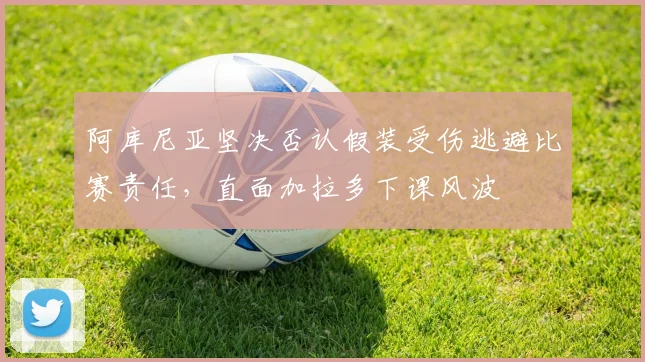 阿库尼亚坚决否认假装受伤逃避比赛责任，直面加拉多下课风波