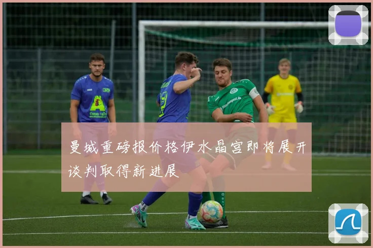 曼城重磅报价格伊水晶宫即将展开谈判取得新进展