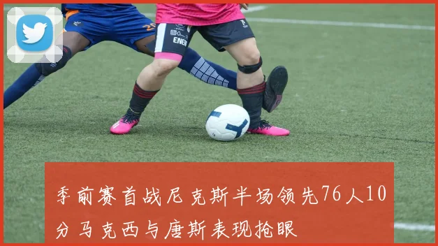 季前赛首战尼克斯半场领先76人10分马克西与唐斯表现抢眼