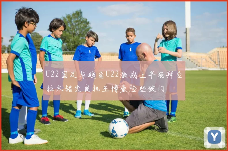 U22国足与越南U22激战上半场拜合拉木错失良机王博豪险些破门