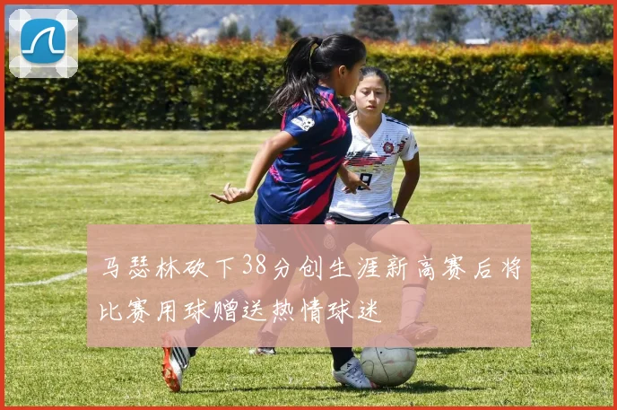 马瑟林砍下38分创生涯新高赛后将比赛用球赠送热情球迷