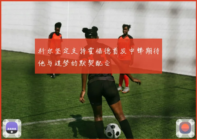 科尔坚定支持霍福德首发中锋期待他与追梦的默契配合