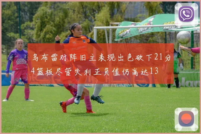 乌布雷对阵旧主表现出色砍下21分4篮板尽管失利正负值仍高达13