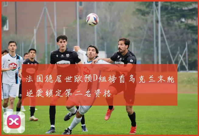法国稳居世欧预D组榜首乌克兰末轮逆袭锁定第二名资格