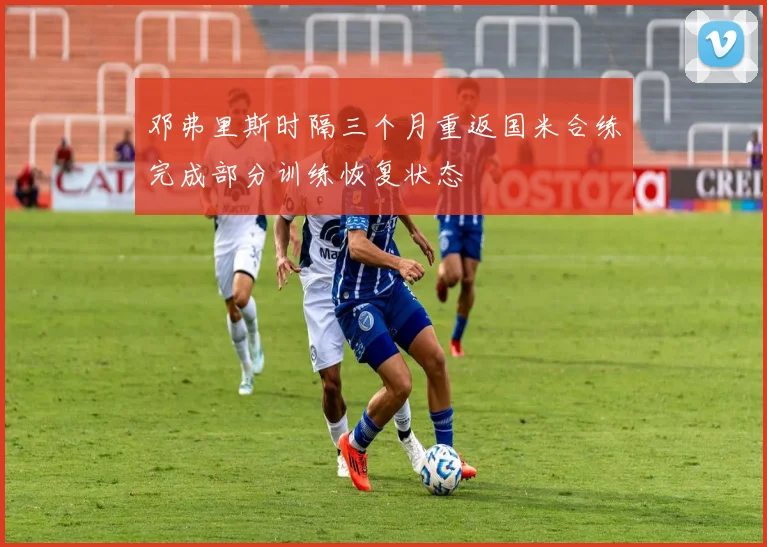 邓弗里斯时隔三个月重返国米合练完成部分训练恢复状态