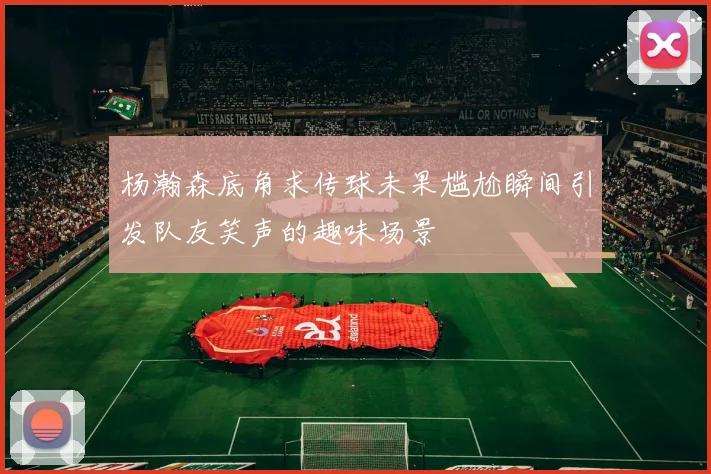 杨瀚森底角求传球未果尴尬瞬间引发队友笑声的趣味场景