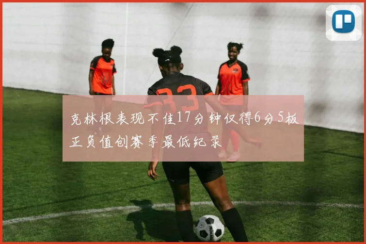 克林根表现不佳17分钟仅得6分5板正负值创赛季最低纪录