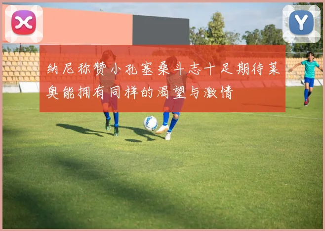 纳尼称赞小孔塞桑斗志十足期待莱奥能拥有同样的渴望与激情