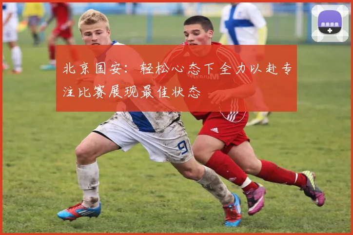 北京国安：轻松心态下全力以赴专注比赛展现最佳状态