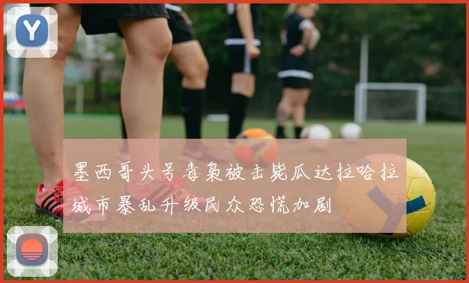 墨西哥头号毒枭被击毙瓜达拉哈拉城市暴乱升级民众恐慌加剧
