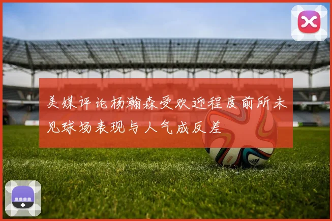 美媒评论杨瀚森受欢迎程度前所未见球场表现与人气成反差