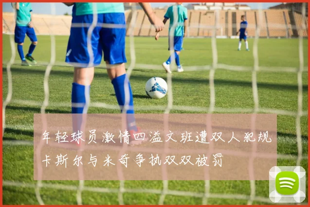 年轻球员激情四溢文班遭双人犯规卡斯尔与米奇争执双双被罚