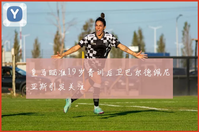 皇马瞄准19岁青训后卫巴尔德佩尼亚斯引发关注