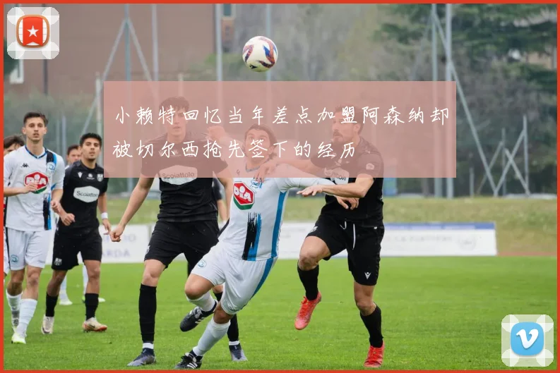 小赖特回忆当年差点加盟阿森纳却被切尔西抢先签下的经历