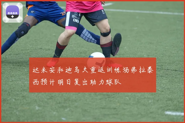 达米安和迪乌夫重返训练场弗拉泰西预计明日复出助力球队