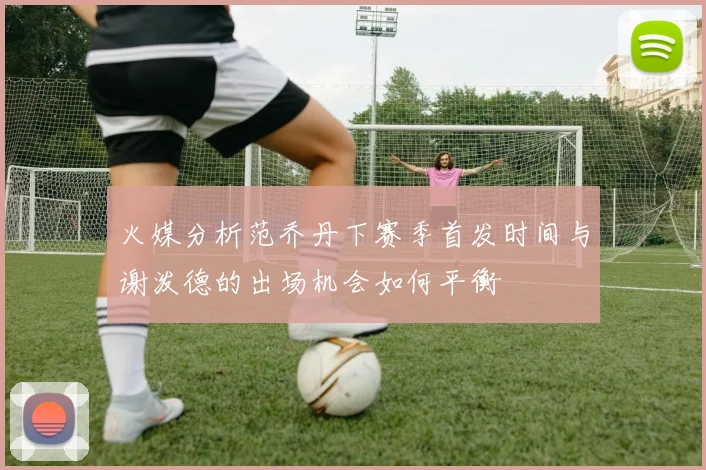 火媒分析范乔丹下赛季首发时间与谢泼德的出场机会如何平衡