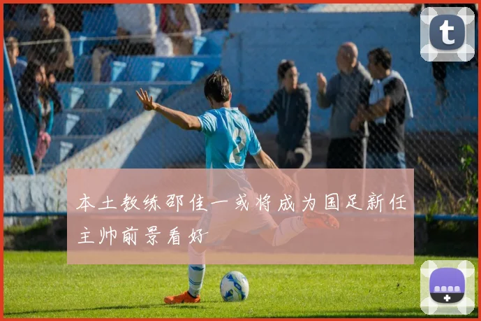 本土教练邵佳一或将成为国足新任主帅前景看好