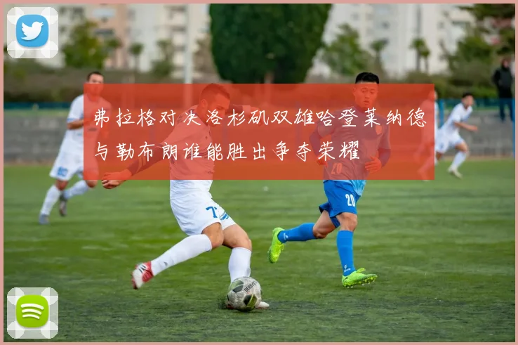 弗拉格对决洛杉矶双雄哈登莱纳德与勒布朗谁能胜出争夺荣耀