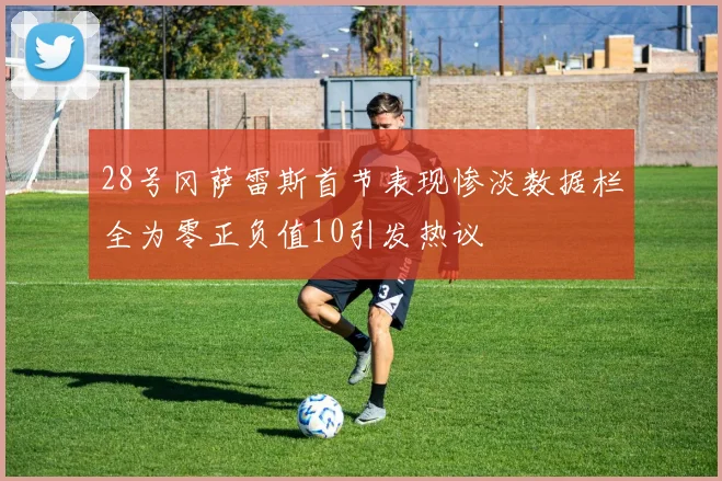 28号冈萨雷斯首节表现惨淡数据栏全为零正负值10引发热议