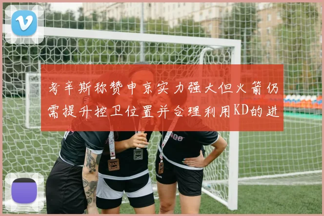 考辛斯称赞申京实力强大但火箭仍需提升控卫位置并合理利用KD的进攻能力
