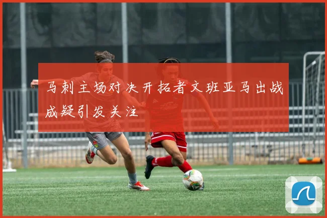 马刺主场对决开拓者文班亚马出战成疑引发关注