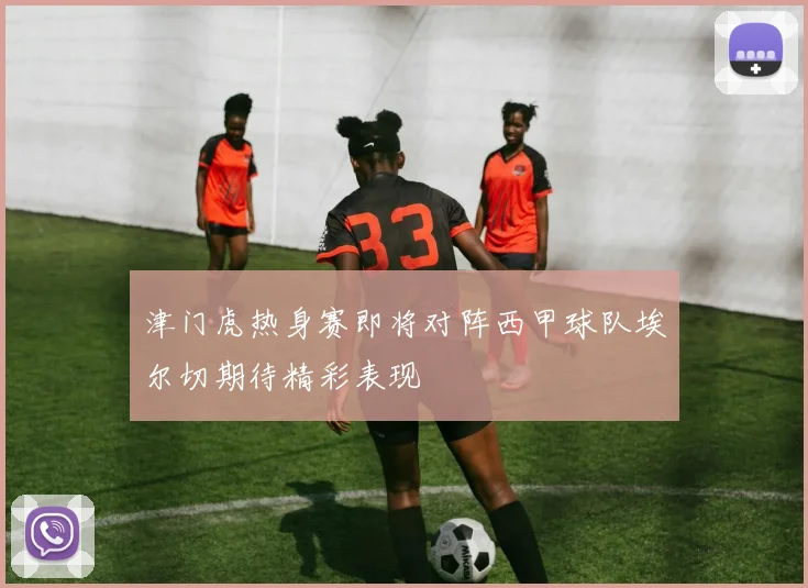 津门虎热身赛即将对阵西甲球队埃尔切期待精彩表现