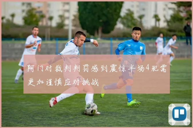 阿门对裁判判罚感到震惊半场4犯需更加谨慎应对挑战