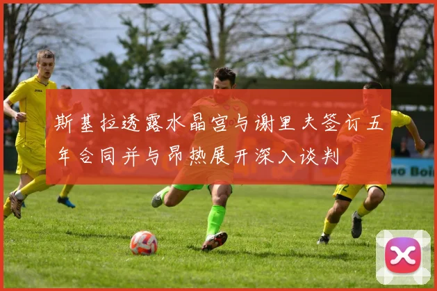 斯基拉透露水晶宫与谢里夫签订五年合同并与昂热展开深入谈判