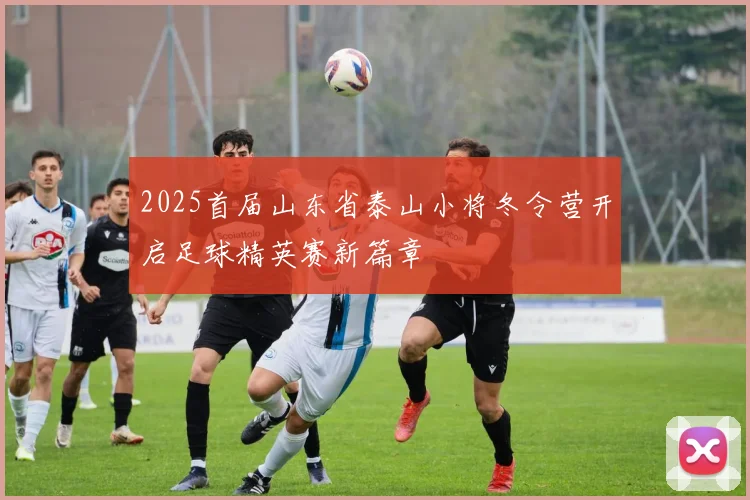 2025首届山东省泰山小将冬令营开启足球精英赛新篇章