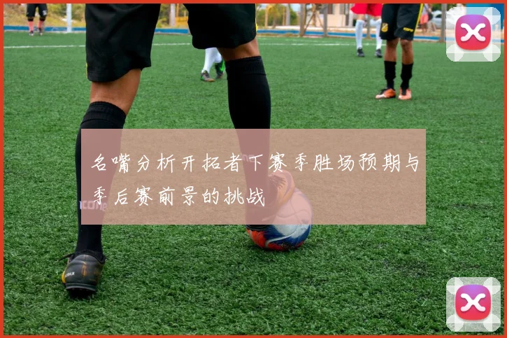 名嘴分析开拓者下赛季胜场预期与季后赛前景的挑战