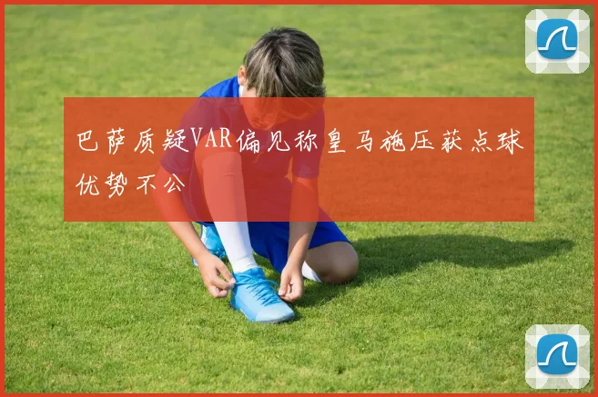 巴萨质疑VAR偏见称皇马施压获点球优势不公