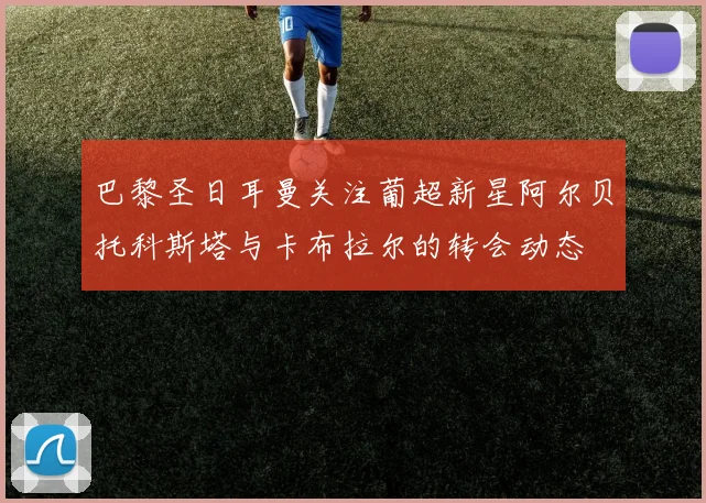 巴黎圣日耳曼关注葡超新星阿尔贝托科斯塔与卡布拉尔的转会动态