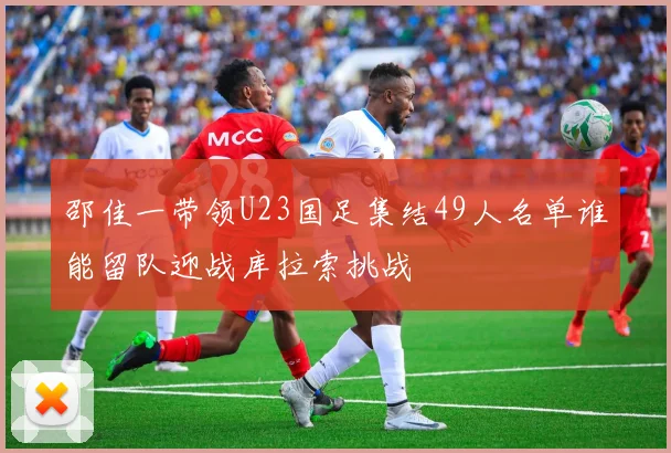 邵佳一带领U23国足集结49人名单谁能留队迎战库拉索挑战