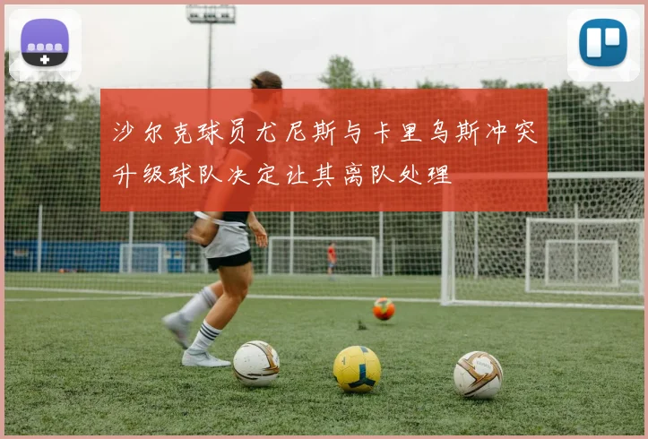 沙尔克球员尤尼斯与卡里乌斯冲突升级球队决定让其离队处理