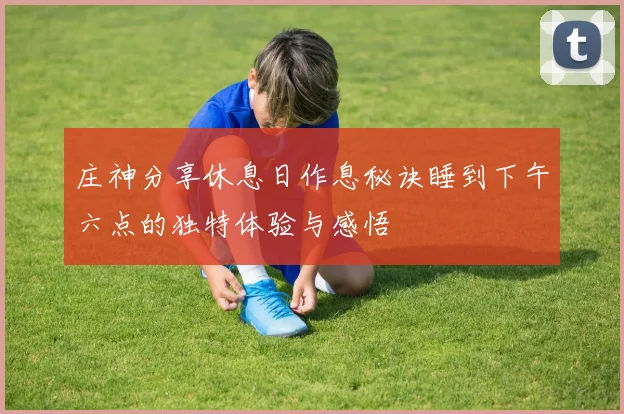 庄神分享休息日作息秘诀睡到下午六点的独特体验与感悟