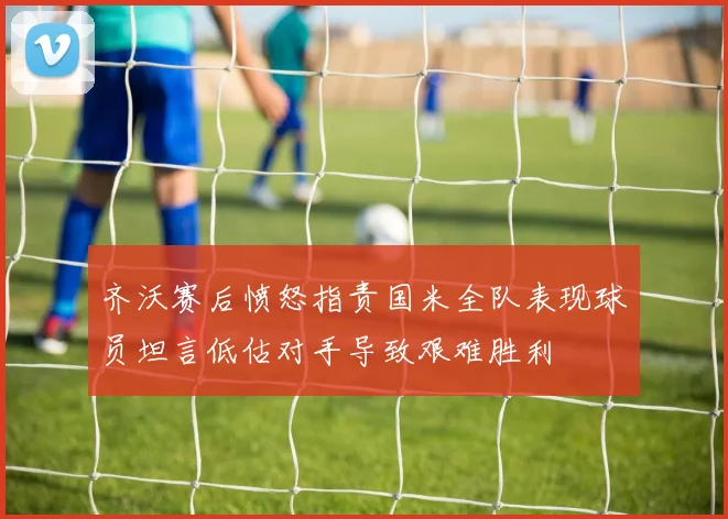 齐沃赛后愤怒指责国米全队表现球员坦言低估对手导致艰难胜利