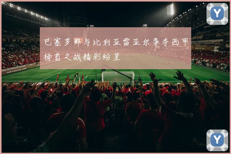 巴塞罗那与比利亚雷亚尔争夺西甲榜首之战精彩纷呈
