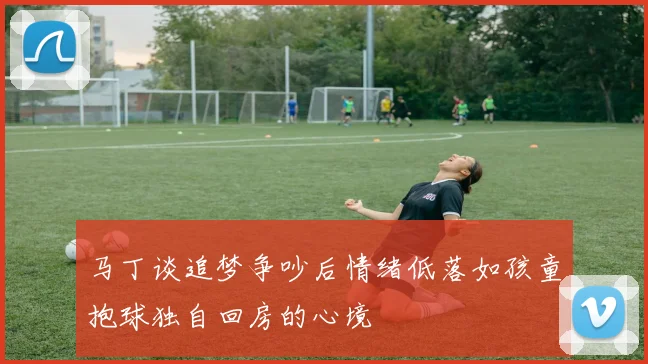 马丁谈追梦争吵后情绪低落如孩童抱球独自回房的心境