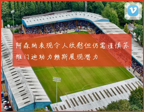 阿森纳表现令人欣慰但仍需谨慎苏维门迪助力赖斯展现潜力