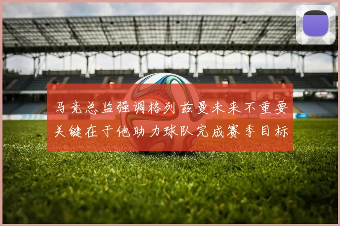 马竞总监强调格列兹曼未来不重要关键在于他助力球队完成赛季目标