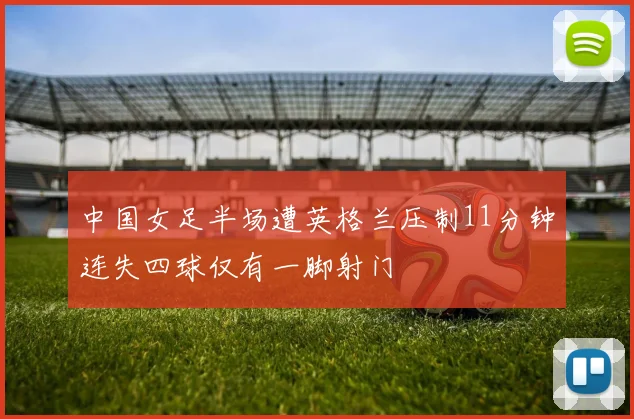 中国女足半场遭英格兰压制11分钟连失四球仅有一脚射门